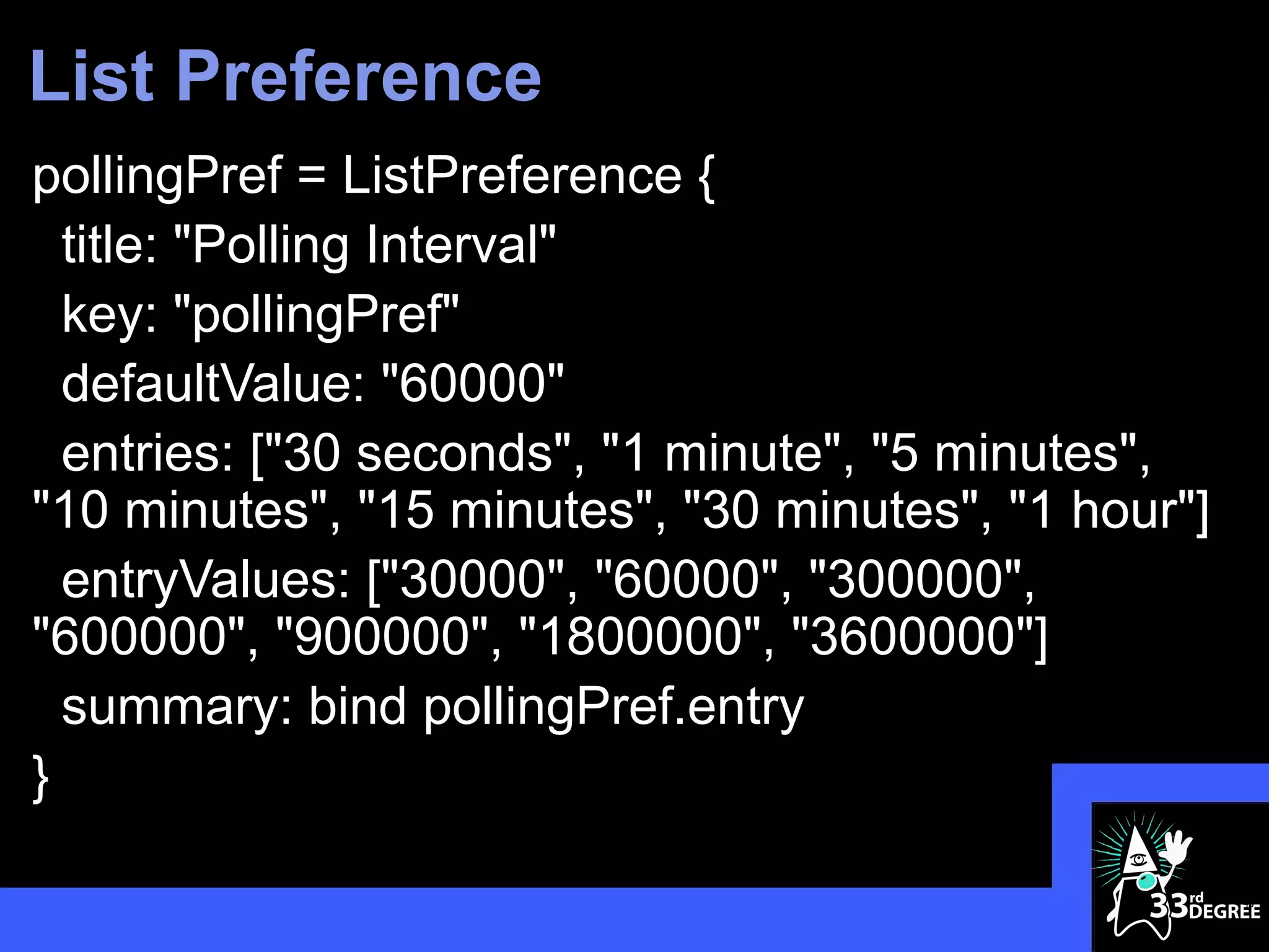 List Preference
pollingPref = ListPreference {
  title: "Polling Interval"
  key: "pollingPref"
  defaultValue: "60000"
  entries: ["30 seconds", "1 minute", "5 minutes",
"10 minutes", "15 minutes", "30 minutes", "1 hour"]
  entryValues: ["30000", "60000", "300000",
"600000", "900000", "1800000", "3600000"]
  summary: bind pollingPref.entry
}

                                                      48
 