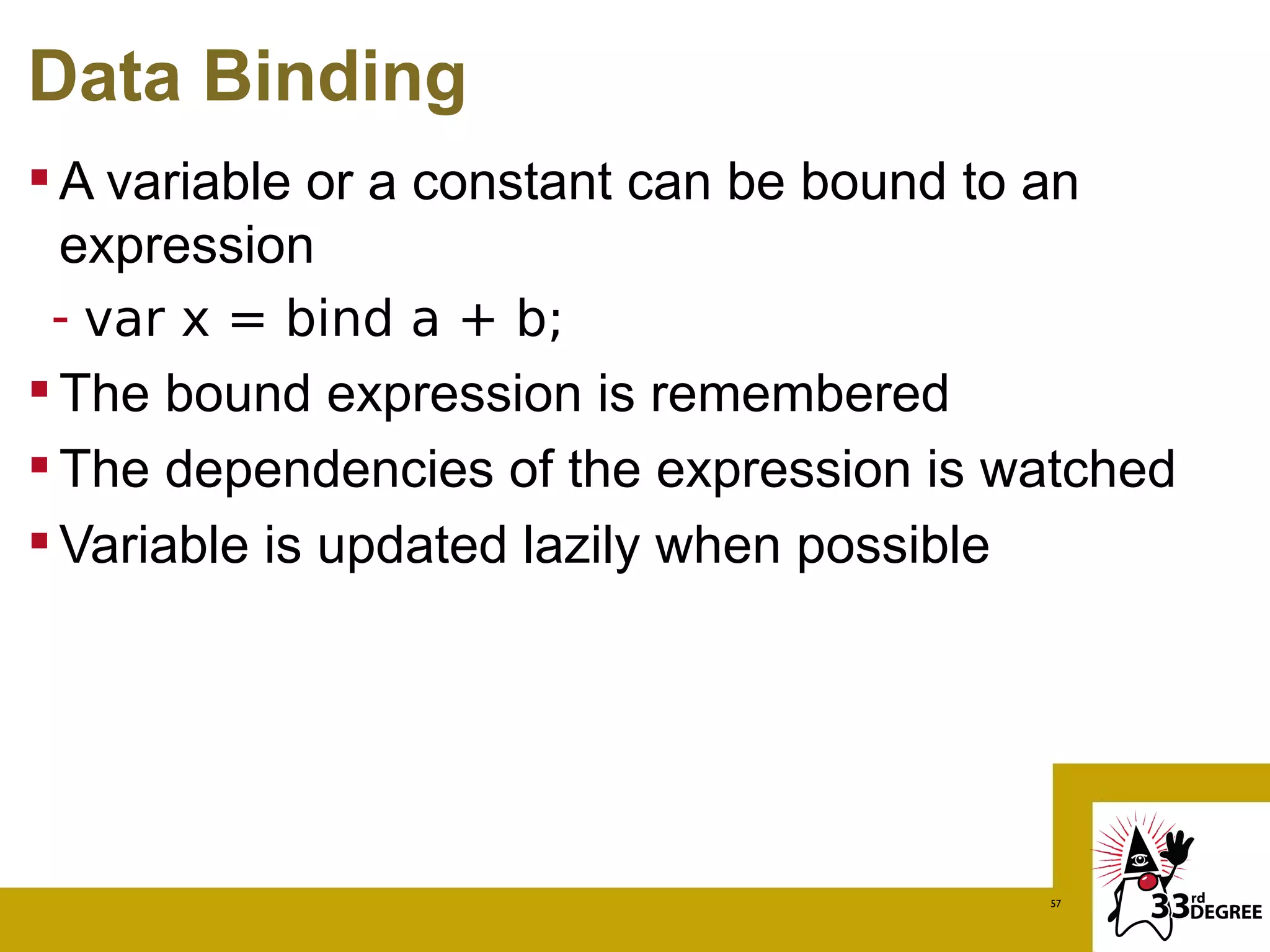 Data Binding
 A variable or a constant can be bound to an
  expression
 - var x = bind a + b;
 The bound expression is remembered
 The dependencies of the expression is watched
 Variable is updated lazily when possible




                                         57
 