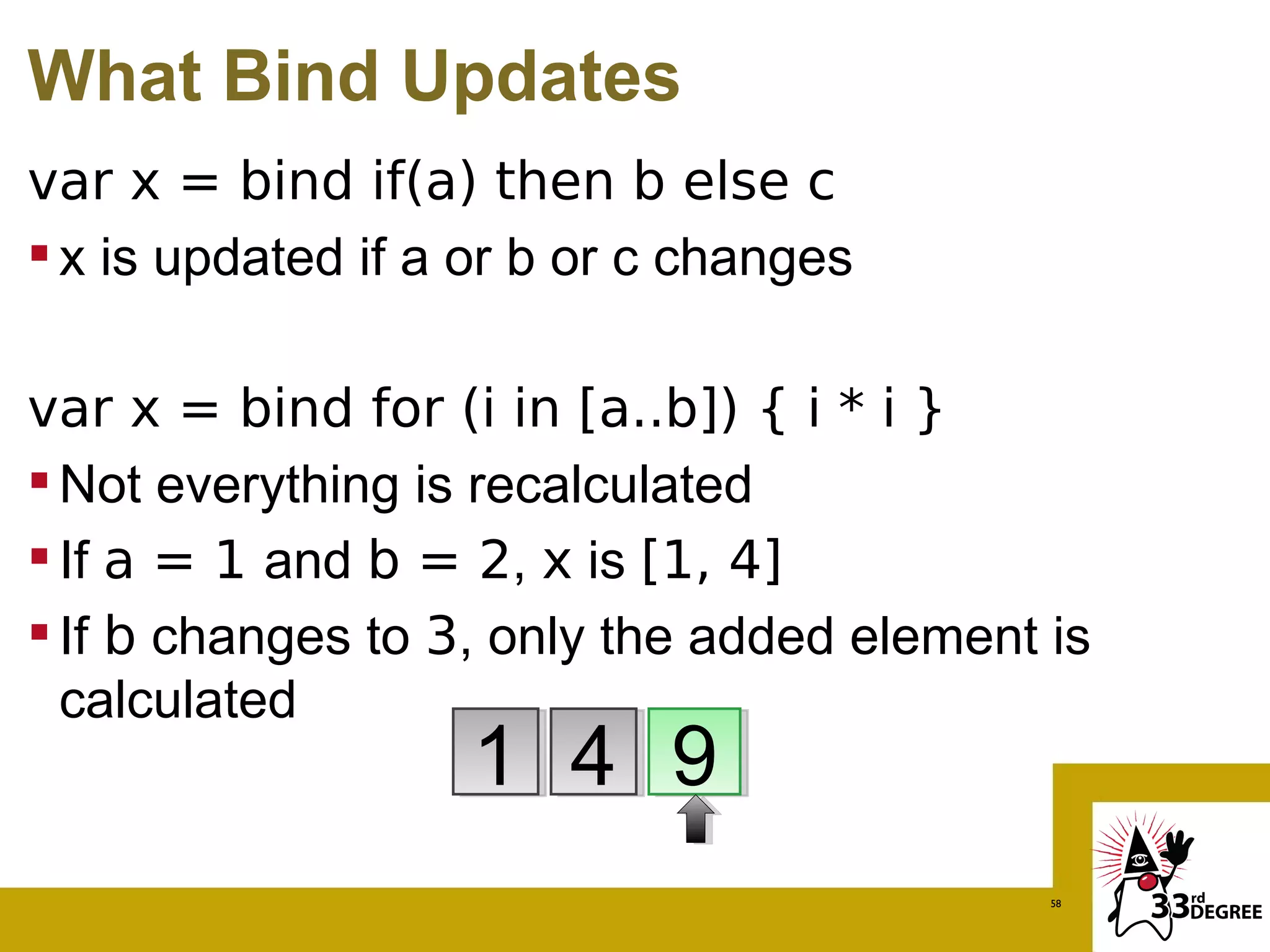 What Bind Updates
var x = bind if(a) then b else c
 x is updated if a or b or c changes

var x = bind for (i in [a..b]) { i * i }
 Not everything is recalculated
 If a = 1 and b = 2, x is [1, 4]
 If b changes to 3, only the added element is
  calculated
                   1 4 9
                                            58
 