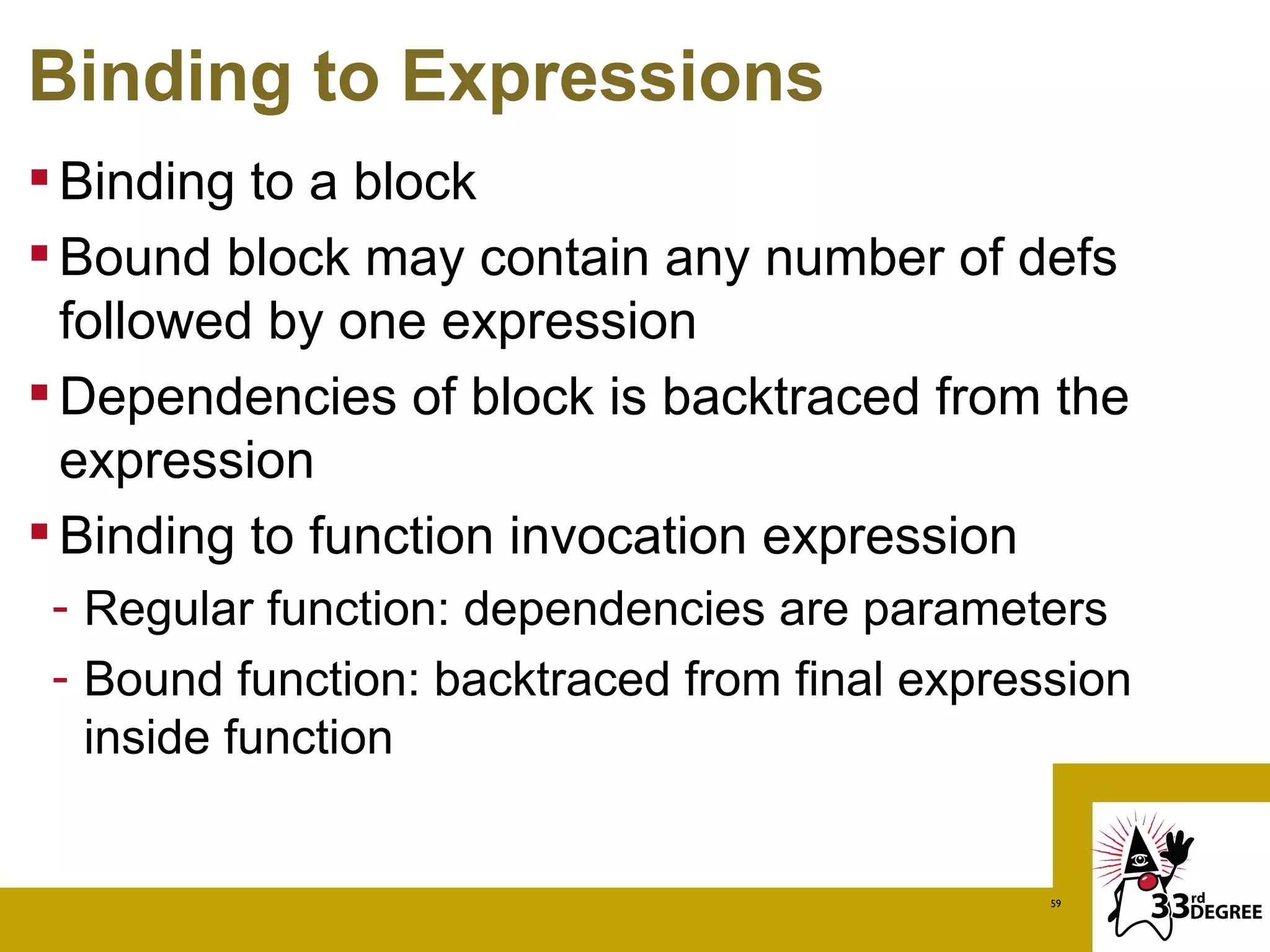 Binding to Expressions
 Binding to a block
 Bound block may contain any number of defs
  followed by one expression
 Dependencies of block is backtraced from the
  expression
 Binding to function invocation expression
 - Regular function: dependencies are parameters
 - Bound function: backtraced from final expression
   inside function


                                               59
 