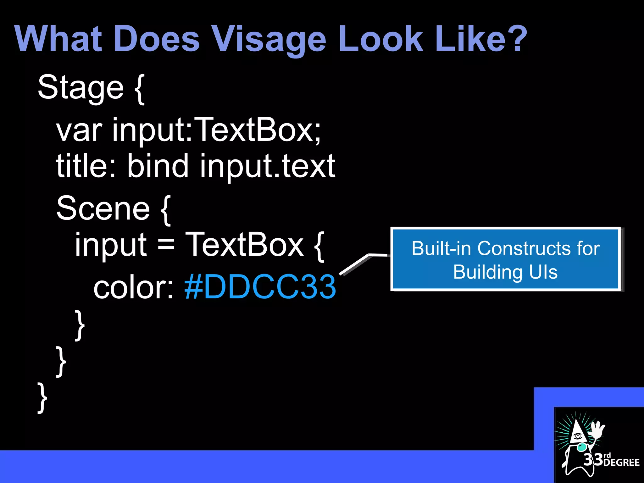 What Does Visage Look Like?
 Stage {
   var input:TextBox;
   title: bind input.text
   Scene {
     input = TextBox {      Built-in Constructs for
                                 Building UIs
       color: #DDCC33
     }
   }
 }
                                                      6
 