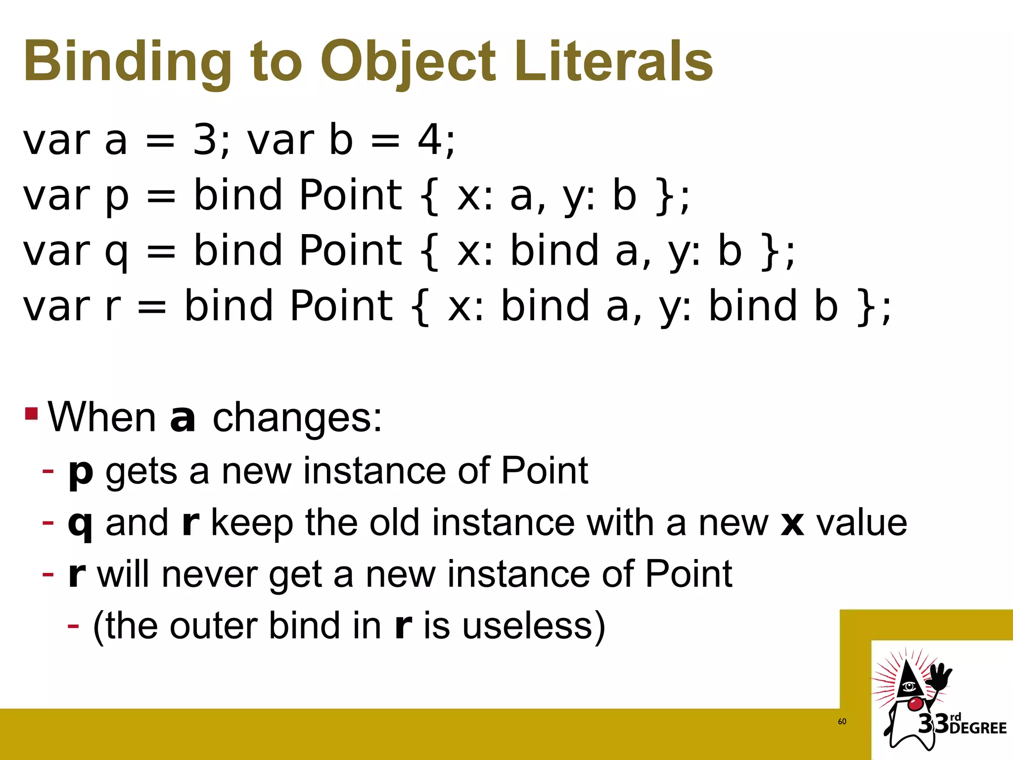 Binding to Object Literals
var   a = 3; var b = 4;
var   p = bind Point { x: a, y: b };
var   q = bind Point { x: bind a, y: b };
var   r = bind Point { x: bind a, y: bind b };

 When a changes:
- p gets a new instance of Point
- q and r keep the old instance with a new x value
- r will never get a new instance of Point
  - (the outer bind in r is useless)

                                             60
 