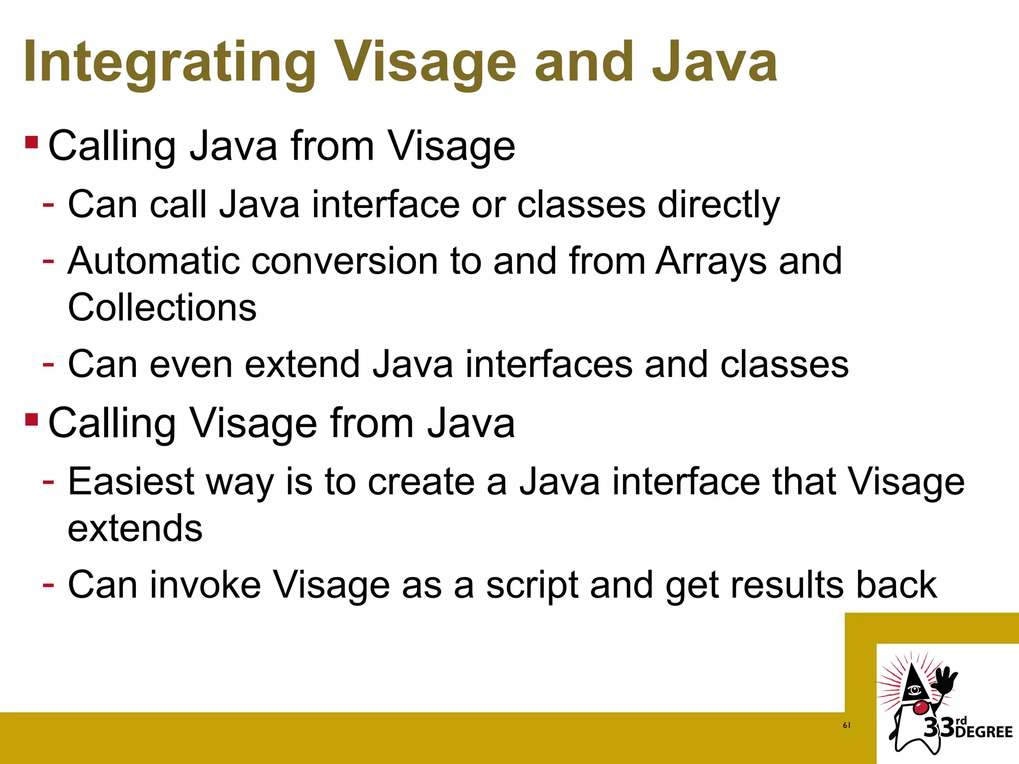 Integrating Visage and Java
 Calling Java from Visage
 - Can call Java interface or classes directly
 - Automatic conversion to and from Arrays and
   Collections
 - Can even extend Java interfaces and classes
 Calling Visage from Java
 - Easiest way is to create a Java interface that Visage
   extends
 - Can invoke Visage as a script and get results back


                                                61
 