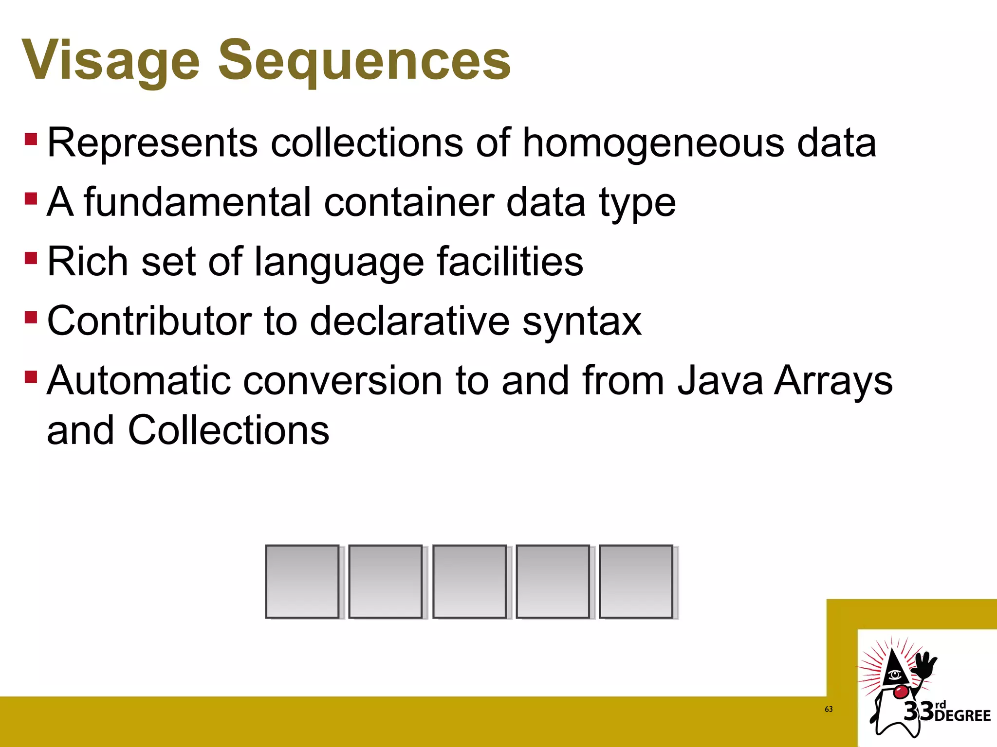 Visage Sequences
 Represents collections of homogeneous data
 A fundamental container data type
 Rich set of language facilities
 Contributor to declarative syntax
 Automatic conversion to and from Java Arrays
  and Collections




                                          63
 