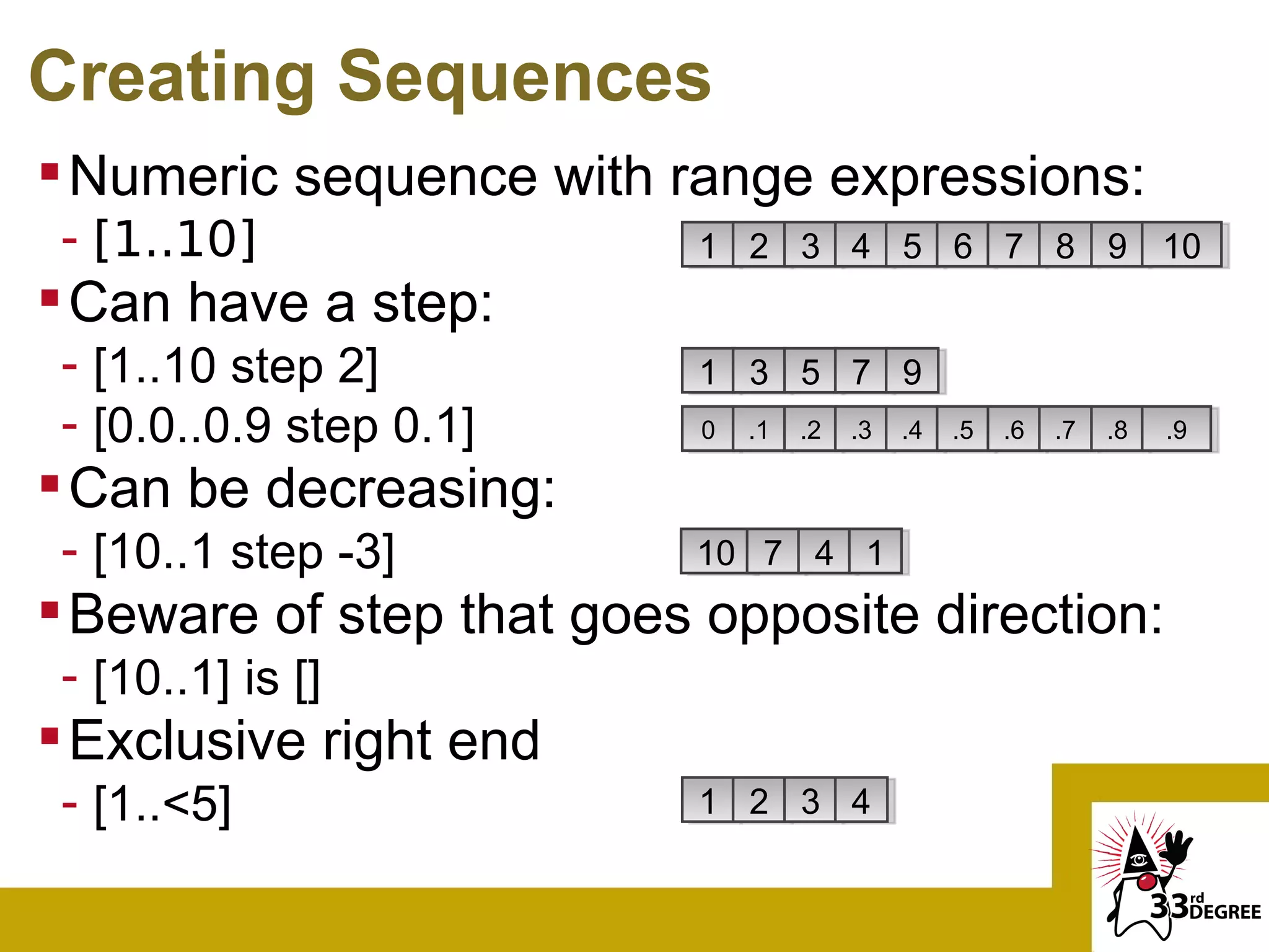 Creating Sequences
 Numeric sequence with range expressions:
 - [1..10]                1 2 3 4 5 6 7 8 9 10
 Can have a step:
 - [1..10 step 2]         1 3 5 7 9
 - [0.0..0.9 step 0.1]     0   .1   .2   .3   .4   .5   .6   .7   .8   .9

 Can be decreasing:
 - [10..1 step -3]        10 7 4 1
 Beware of step that goes opposite direction:
 - [10..1] is []
 Exclusive right end
 - [1..<5]                1 2 3 4
 