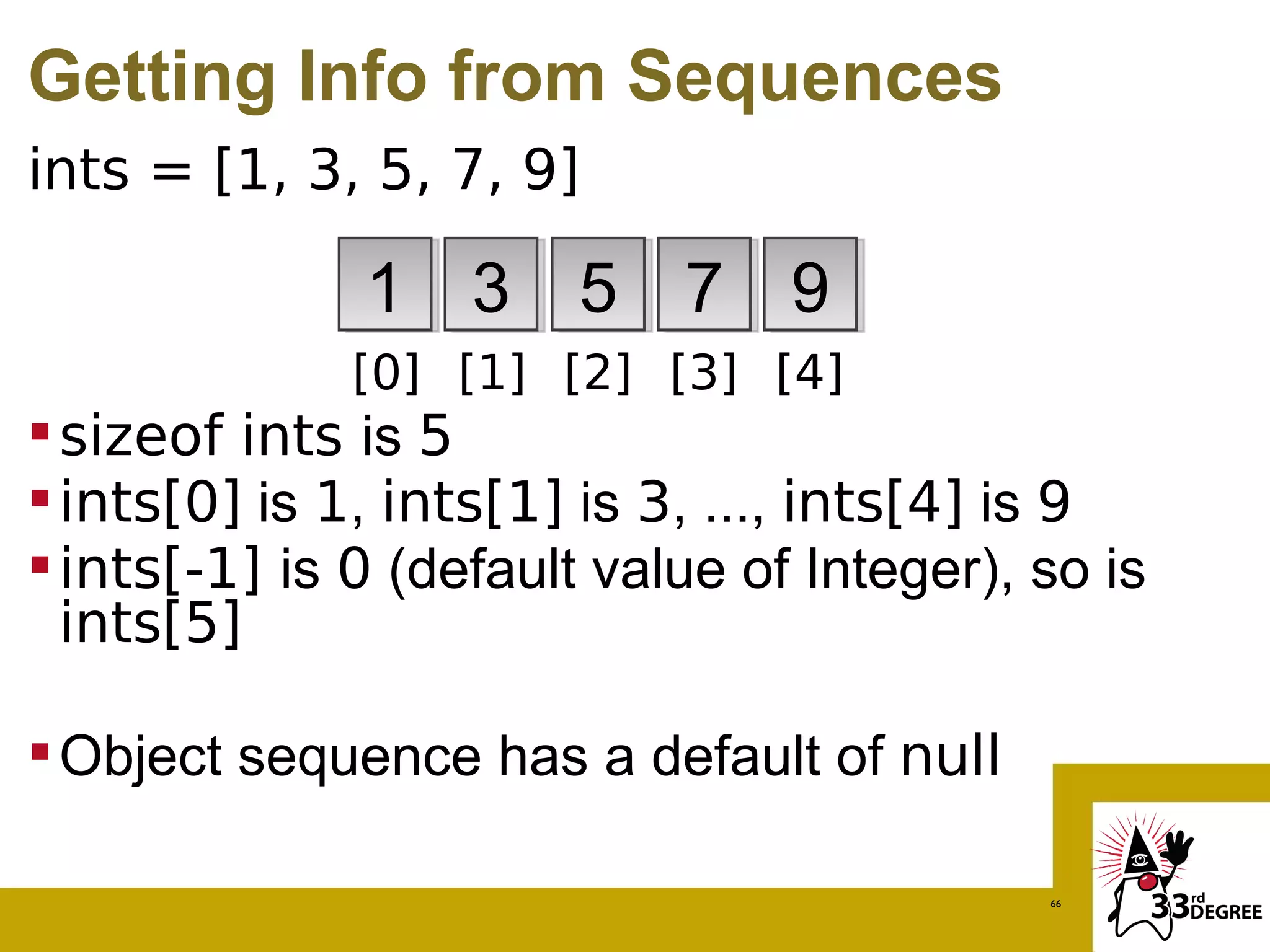 Getting Info from Sequences
ints = [1, 3, 5, 7, 9]

              1 3 5 7 9
              [0] [1] [2] [3] [4]
 sizeof ints is 5
 ints[0] is 1, ints[1] is 3, ..., ints[4] is 9
 ints[-1] is 0 (default value of Integer), so is
  ints[5]

 Object sequence has a default of null

                                            66
 