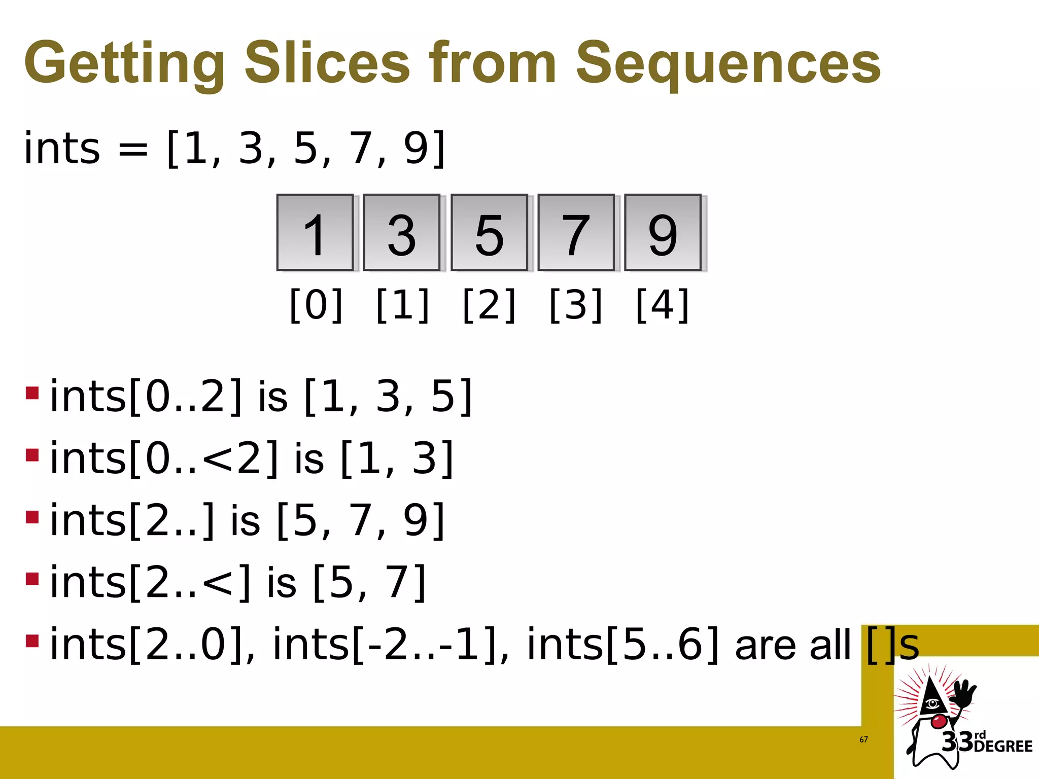 Getting Slices from Sequences
ints = [1, 3, 5, 7, 9]

               1 3 5 7 9
              [0] [1] [2] [3] [4]

 ints[0..2] is [1, 3, 5]
 ints[0..<2] is [1, 3]
 ints[2..] is [5, 7, 9]
 ints[2..<] is [5, 7]
 ints[2..0], ints[-2..-1], ints[5..6] are all []s
                                              67
 