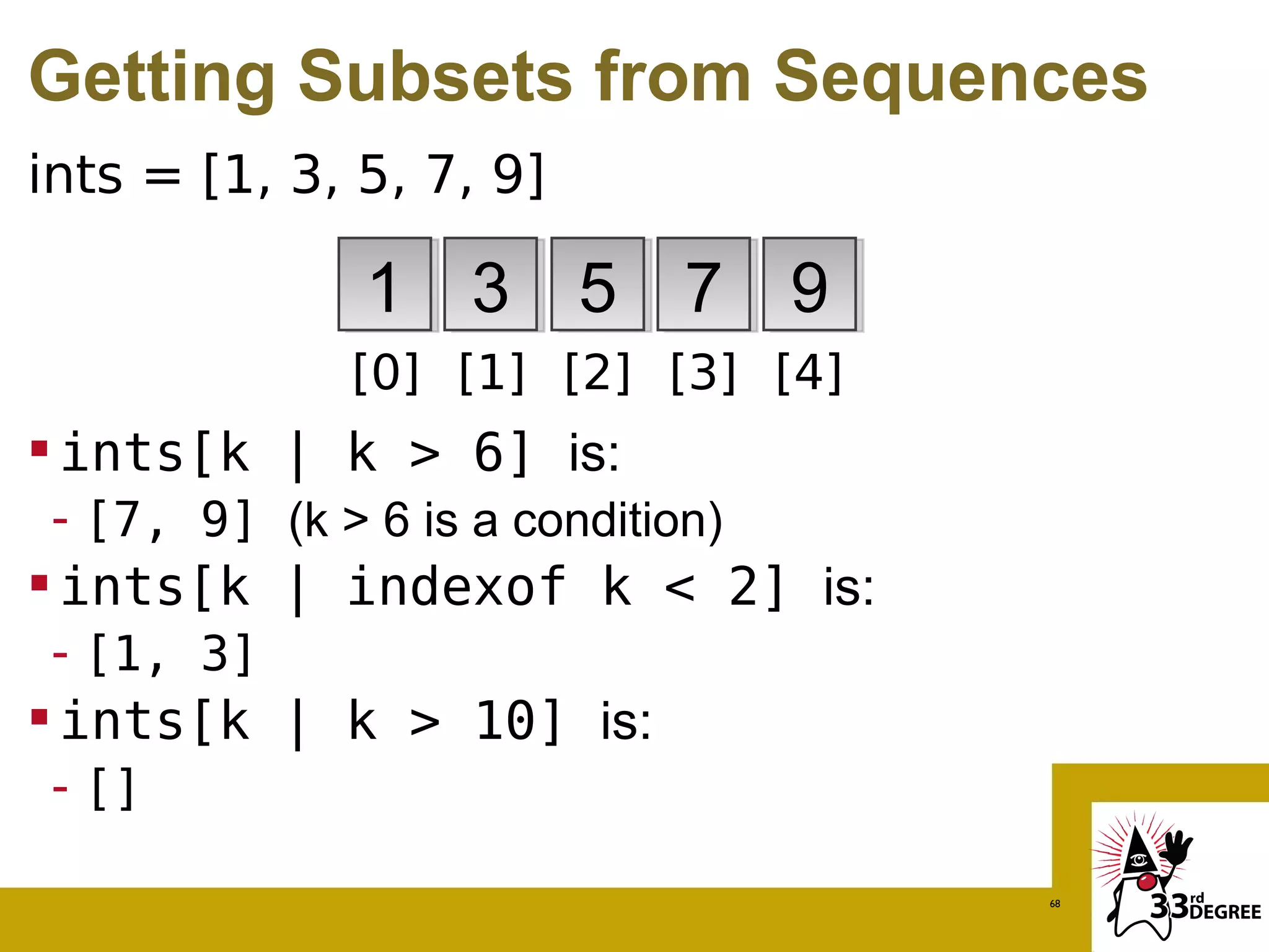 Getting Subsets from Sequences
ints = [1, 3, 5, 7, 9]

               1 3 5 7 9
              [0] [1] [2] [3] [4]
 ints[k | k > 6] is:
 - [7, 9] (k > 6 is a condition)
 ints[k | indexof k < 2] is:
 - [1, 3]
 ints[k | k > 10] is:
 - []

                                    68
 