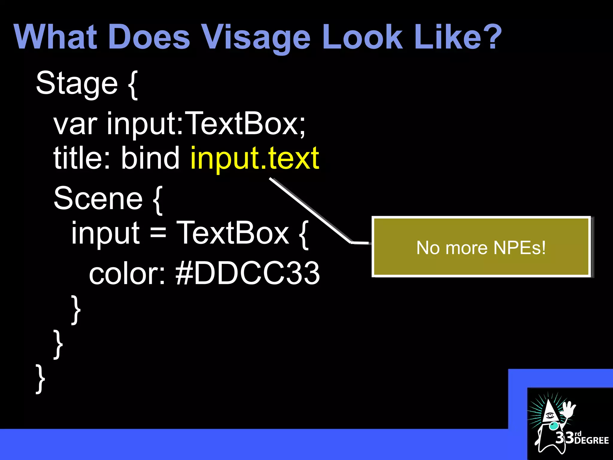 What Does Visage Look Like?
 Stage {
   var input:TextBox;
   title: bind input.text
   Scene {
     input = TextBox {      No more NPEs!
       color: #DDCC33
     }
   }
 }
                                            7
 