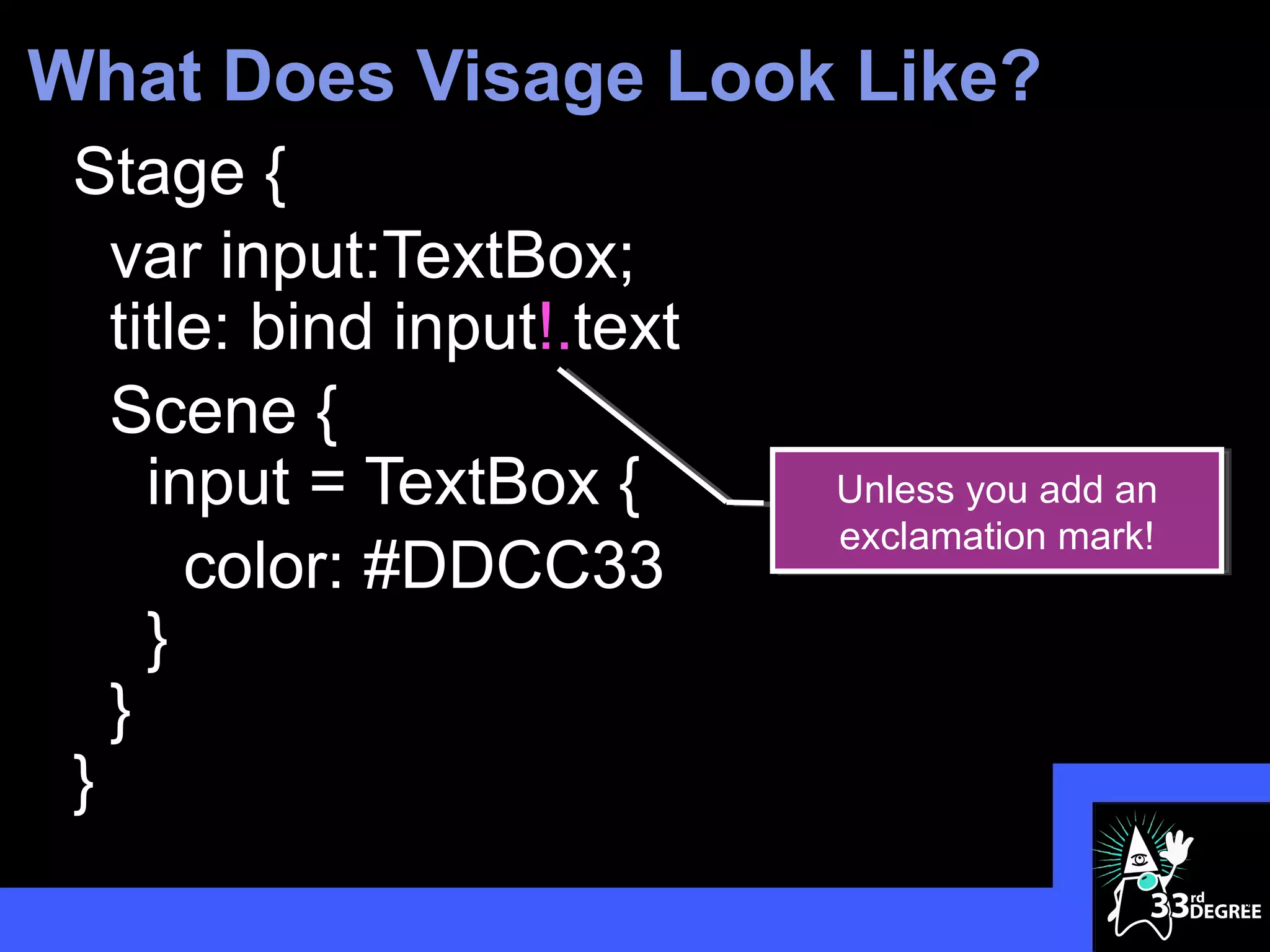 What Does Visage Look Like?
 Stage {
   var input:TextBox;
   title: bind input!.text
   Scene {
     input = TextBox {       Unless you add an
                             exclamation mark!
       color: #DDCC33
     }
   }
 }
                                                 8
 