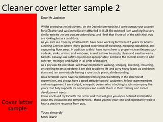 Cleaner cover letter sample 2
Dear Mr Jackson

Cover letter
sample

Whilst browsing the job adverts on the Dayjob.com website, I came across your vacancy
for a Cleaner and was immediately attracted to it. At the moment I am working in a very
similar role to the one you are advertising, and I feel that I have all of the skills that you
are looking for in a candidate.
As you can see from my attached CV I have been working for the last 2 years for Adams
Cleaning Services where I have gained experience of sweeping, mopping, scrubbing, and
vacuuming floor areas. In addition to this I have learnt how to properly clean fixtures such
as desks, sinks, urinals, and windows, as well as how to empty, clean and sanitize waste
baskets. I always use safety equipment appropriately and have the mental ability to add,
subtract, multiply, and divide in all units of measure.
As a physical fit individual I will have no problem walking, stooping, kneeling, crouching,
or crawling to get a job done. I am able to able to lift and carry heavy loads up and down
stairs and am comfortable having a role that is physically demanding.
On a personal level I have no problem working independently in the absence of
supervision, and always have a good attitude toward customers, fellow team members
and management. I am a bright, energetic person who is looking to join a company like
yours that fully supports its employees and assists them in their training and career
development needs.
I have enclosed my CV with this letter and that will give you more detailed information
about my education and competencies. I thank you for your time and expectantly wait to
hear a positive response from you.
Yours sincerely
Mark Dixon

 