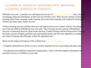 BrilhoServices.com - Launches new and improved services of office cleaning Toronto. They focused
on bringing enhanced information on their services for their users. Their services include commercial
cleaning, Real Estate cleaning, condo cleaning, post-renovation cleaning, and residential cleaning in
Toronto and many more related services.

Toronto cleaning services confirms their new and improved services via their website. According to
one of the top official of Brilhoservices.com said, “Our Cleaning services consist of Residential
Services, Commercial Services, Real Estate Services, Condo Cleaning and Post Renovation Cleaning.
Our team consists of highly qualified and expert professionals who have the capability to complete
any kind of cleaning task efficiently within the stipulated time.”

Below are the improved Features of the website from Cleaner in Toronto:

- Complete information on all the services, Toronto cleaning services is providing and many more.

- An enhanced cross-platform experience insuring that a visitor will find complete information and
customer services is available at every step.
 