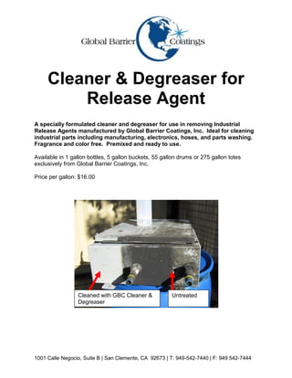 Cleaner & Degreaser for
         Release Agent
A specially formulated cleaner and degreaser for use in removing Industrial
Release Agents manufactured by Global Barrier Coatings, Inc. Ideal for cleaning
industrial parts including manufacturing, electronics, hoses, and parts washing.
Fragrance and color free. Premixed and ready to use.

Available in 1 gallon bottles, 5 gallon buckets, 55 gallon drums or 275 gallon totes
exclusively from Global Barrier Coatings, Inc.

Price per gallon: $16.00




                 Cleaned with GBC Cleaner &            Untreated
                 Degreaser




1001 Calle Negocio, Suite B | San Clemente, CA 92673 | T: 949-542-7440 | F: 949 542-7444
 