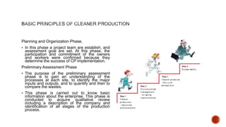 Planning and Organization Phase.
 In this phase a project team are establish, and
assessment goal are set. At this phase, the
participation and commitment of the owners
and workers were confirmed because they
determine the success of CP implementation.
Preliminary Assessment Phase
 The purpose of the preliminary assessment
phase is to gain an understanding of the
processes at each site, to identify the major
inputs and outputs, and to quantify and then to
compare the wastes.
 This phase is carried out to know basic
information about the enterprise. This phase is
conducted to acquire qualitative review
including a description of the company and
identification of all stages of the production
process.
 