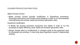 Better Process Control
 Better process Control includes modification in Operational procedures,
Equipment instructions and Process record keeping in order to run the processes
more efficiently and at lower waste and emission generation rates.
Equipment modification
 It Modify the existing production equipment and utilities in order to run the
processes at higher efficiency, lower waste and emission generation rates.
 Design change refers to modifications or changes made to the equipment used
for processes and activities. It may bring about significant results if implemented
properly.
 