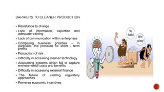  Resistance to change
 Lack of information, expertise and
adequate training
 Lack of communication within enterprises
 Competing business priorities – in
particular, the pressure for short – term
profits
 Perception of risk
 Difficulty in accessing cleaner technology
 Accounting systems which fail to capture
environmental costs and benefits
 Difficulty in accessing external finance
 The failure of existing regulatory
approaches
 Perverse economic incentives
 