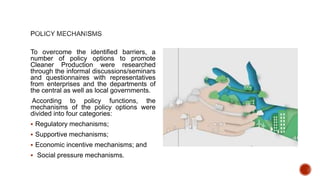 To overcome the identified barriers, a
number of policy options to promote
Cleaner Production were researched
through the informal discussions/seminars
and questionnaires with representatives
from enterprises and the departments of
the central as well as local governments.
According to policy functions, the
mechanisms of the policy options were
divided into four categories:
 Regulatory mechanisms;
 Supportive mechanisms;
 Economic incentive mechanisms; and
 Social pressure mechanisms.
 