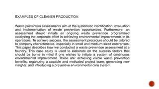 Waste prevention assessments aim at the systematic identification, evaluation
and implementation of waste prevention opportunities. Furthermore, an
assessment should initiate an ongoing waste prevention programmed
catalyzing the corporate effort in achieving environmental improvements in its
operations. To achieve success, the assessment procedure should be tailored
to company characteristics, especially in small and medium-sized enterprises.
This paper describes how we conducted a waste prevention assessment at a
foundry. This case study is used to elaborate on the success factors that
should be borne in mind if one wishes to initiate a system of continuous
environmental improvement. These are: achieving visible waste prevention
benefits; organizing a capable and motivated project team; generating new
insights; and introducing a preventive environmental care system.
 
