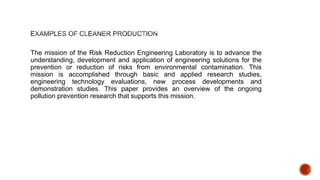 The mission of the Risk Reduction Engineering Laboratory is to advance the
understanding, development and application of engineering solutions for the
prevention or reduction of risks from environmental contamination. This
mission is accomplished through basic and applied research studies,
engineering technology evaluations, new process developments and
demonstration studies. This paper provides an overview of the ongoing
pollution prevention research that supports this mission.
 