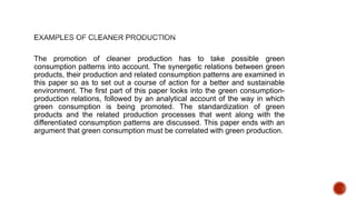The promotion of cleaner production has to take possible green
consumption patterns into account. The synergetic relations between green
products, their production and related consumption patterns are examined in
this paper so as to set out a course of action for a better and sustainable
environment. The first part of this paper looks into the green consumption-
production relations, followed by an analytical account of the way in which
green consumption is being promoted. The standardization of green
products and the related production processes that went along with the
differentiated consumption patterns are discussed. This paper ends with an
argument that green consumption must be correlated with green production.
 