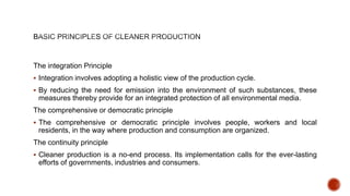 The integration Principle
 Integration involves adopting a holistic view of the production cycle.
 By reducing the need for emission into the environment of such substances, these
measures thereby provide for an integrated protection of all environmental media.
The comprehensive or democratic principle
 The comprehensive or democratic principle involves people, workers and local
residents, in the way where production and consumption are organized.
The continuity principle
 Cleaner production is a no-end process. Its implementation calls for the ever-lasting
efforts of governments, industries and consumers.
 