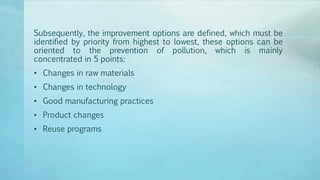 Subsequently, the improvement options are defined, which must be
identified by priority from highest to lowest, these options can be
oriented to the prevention of pollution, which is mainly
concentrated in 5 points:
• Changes in raw materials
• Changes in technology
• Good manufacturing practices
• Product changes
• Reuse programs
 