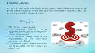 Economic feasibility
At this point we calculate the simple recovery period, which allows us to measure the
period of time required for the net cash flows of an investment to recover its initial cost
or investment with the following formula:
𝑃𝑅𝑆 =
𝐼
𝐴 − 𝐶
• PRS = Simple recovery period.
• I = Investment (includes cost of
equipment, construction or modification of
existing infrastructure).
• A = Estimated savings (due to the
implementation of the improvement
option, per unit of time).
• C = Additional cost of the operation (which
can be generated with the measure, per
unit of time).
 