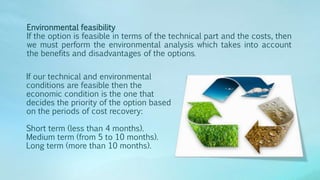 Environmental feasibility
If the option is feasible in terms of the technical part and the costs, then
we must perform the environmental analysis which takes into account
the benefits and disadvantages of the options.
If our technical and environmental
conditions are feasible then the
economic condition is the one that
decides the priority of the option based
on the periods of cost recovery:
Short term (less than 4 months).
Medium term (from 5 to 10 months).
Long term (more than 10 months).
 