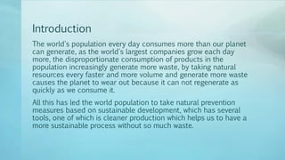 Introduction
The world's population every day consumes more than our planet
can generate, as the world's largest companies grow each day
more, the disproportionate consumption of products in the
population increasingly generate more waste, by taking natural
resources every faster and more volume and generate more waste
causes the planet to wear out because it can not regenerate as
quickly as we consume it.
All this has led the world population to take natural prevention
measures based on sustainable development, which has several
tools, one of which is cleaner production which helps us to have a
more sustainable process without so much waste.
 