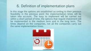 6. Definition of implementation plans
In this stage the options are established according to their previous
feasibility in the previous point the implementation times will be
taken into account. The easy to implement will be carried out
within a short period of time, the options that require investment will
be implemented in the medium term and in the long term. The
times depend on the companies, not all the companies carry out
the same implementation times.
 
