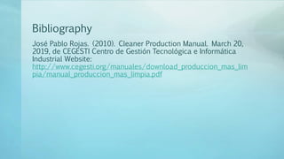 Bibliography
José Pablo Rojas. (2010). Cleaner Production Manual. March 20,
2019, de CEGESTI Centro de Gestión Tecnológica e Informática
Industrial Website:
http://www.cegesti.org/manuales/download_produccion_mas_lim
pia/manual_produccion_mas_limpia.pdf
 