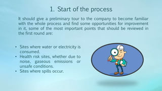 1. Start of the process
It should give a preliminary tour to the company to become familiar
with the whole process and find some opportunities for improvement
in it, some of the most important points that should be reviewed in
the first round are:
• Sites where water or electricity is
consumed.
• Health risk sites, whether due to
noise, gaseous emissions or
unsafe conditions.
• Sites where spills occur.
 