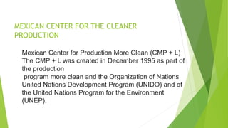 MEXICAN CENTER FOR THE CLEANER
PRODUCTION
Mexican Center for Production More Clean (CMP + L)
The CMP + L was created in December 1995 as part of
the production
program more clean and the Organization of Nations
United Nations Development Program (UNIDO) and of
the United Nations Program for the Environment
(UNEP).
 