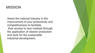 MISSION
Assist the national industry in the
improvement of your productivity and
competitiveness to facilitate
their access to new markets through
the application of cleaner production
and tools for the sustainable
industrial development.
 