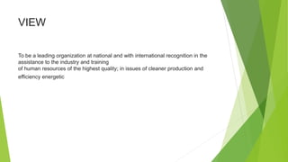 VIEW
To be a leading organization at national and with international recognition in the
assistance to the industry and training
of human resources of the highest quality; in issues of cleaner production and
efficiency energetic
 