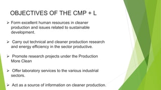 OBJECTIVES OF THE CMP + L
 Form excellent human resources in cleaner
production and issues related to sustainable
development.
 Carry out technical and cleaner production research
and energy efficiency in the sector productive.
 Promote research projects under the Production
More Clean
 Offer laboratory services to the various industrial
sectors.
 Act as a source of information on cleaner production.
 