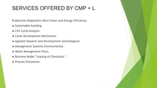 Production Diagnostics More Clean and Energy Efficiency.
 Sustainable building
 Life Cycle Analysis.
 Clean Development Mechanism.
 Applied research and development technological.
 Management Systems Environmental.
 Waste Management Plans.
 Business Model "Leasing of Chemicals ".
 Process Simulation.
SERVICES OFFERED BY CMP + L
 