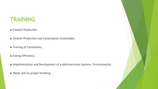 TRAINING
 Cleaner Production.
 Cleaner Production and Consumption Sustainable.
 Training of Consultants.
 Energy Efficiency.
 Implementation and Development of a Administration Systems Environmental.
 Waste and its proper handling.
 