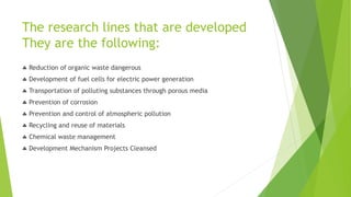 The research lines that are developed
They are the following:
 Reduction of organic waste dangerous
 Development of fuel cells for electric power generation
 Transportation of polluting substances through porous media
 Prevention of corrosion
 Prevention and control of atmospheric pollution
 Recycling and reuse of materials
 Chemical waste management
 Development Mechanism Projects Cleansed
 