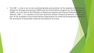 The CMP + L aims to act as the coordinating body and promoter of the adoption of the Cleaner
Production Strategy promoted by UNIDO and the United Nations Program for the Environment
(UNEP), as is the case of the Efficiency of Resources program and Cleaner Production (RECP). In
addition, CMP + L is a member of the Latin American Cleaner Production Network, which forms
part of the strategies of the United Nations Organization for Industrial Development (UNIDO) in
the promotion of sustainable industrial development activities.
 