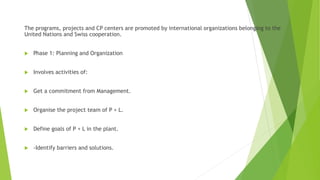 The programs, projects and CP centers are promoted by international organizations belonging to the
United Nations and Swiss cooperation.
 Phase 1: Planning and Organization
 Involves activities of:
 Get a commitment from Management.
 Organise the project team of P + L.
 Define goals of P + L in the plant.
 -Identify barriers and solutions.
 