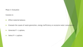 Phase 3: Evaluation
Consists in:
 -Effect material balance.
 -Evaluate the causes of waste generation, energy inefficiency or excessive water consumption.
 -Generate P + L options.
 -Select P + L options
 
