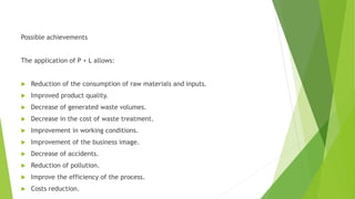 Possible achievements
The application of P + L allows:
 Reduction of the consumption of raw materials and inputs.
 Improved product quality.
 Decrease of generated waste volumes.
 Decrease in the cost of waste treatment.
 Improvement in working conditions.
 Improvement of the business image.
 Decrease of accidents.
 Reduction of pollution.
 Improve the efficiency of the process.
 Costs reduction.
 