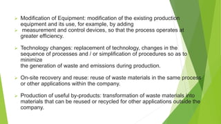  Modification of Equipment: modification of the existing production
equipment and its use, for example, by adding
 measurement and control devices, so that the process operates at
greater efficiency.
 Technology changes: replacement of technology, changes in the
sequence of processes and / or simplification of procedures so as to
minimize
the generation of waste and emissions during production.
 On-site recovery and reuse: reuse of waste materials in the same process
or other applications within the company.
 Production of useful by-products: transformation of waste materials into
materials that can be reused or recycled for other applications outside the
company.
 