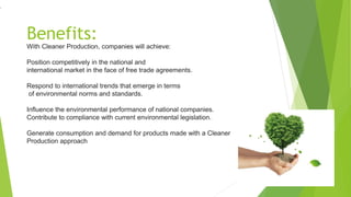 Benefits:
With Cleaner Production, companies will achieve:
Position competitively in the national and
international market in the face of free trade agreements.
Respond to international trends that emerge in terms
of environmental norms and standards.
Influence the environmental performance of national companies.
Contribute to compliance with current environmental legislation.
Generate consumption and demand for products made with a Cleaner
Production approach
.
 