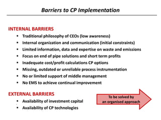 Barriers to CP Implementation
INTERNAL BARRIERS
 Traditional philosophy of CEOs (low awareness)
 Internal organization and communication (initial constraints)
 Limited information, data and expertise on waste and emissions
 Focus on end of pipe solutions and short term profits
 Inadequate cost/profit calculations CP options
 Missing, outdated or unreliable process instrumentation
 No or limited support of middle management
 No EMS to achieve continual improvement
EXTERNAL BARRIERS
 Availability of investment capital
 Availability of CP technologies
To be solved by
an organised approach
 