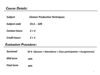 Course Details:
3
Subject
Subject code
Contact hours
Credit hours
Sessional
Mid term
Final term
Cleaner Production Techniques
Ch.E. - 320
2 + 3
2 + 1
30 % (Quizzes + Attendance + Class participation + Assignments)
30%
40%
Evaluation Procedure:
 