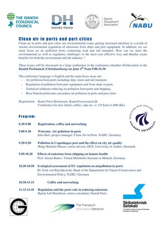 Clean air in ports and port cities
Clean air in ports and port cities are environmental issues getting increased attention as a result of
stricter environmental regulation of emissions from ships and port equipment. In addition, we see
more focus on air pollution from connecting road and rail transport. How can we meet the
environmental as well as regulatory challenges in the most cost effective way and thereby create
benefits for both the environment and the industry ?
These issues will be discussed on a large conference in the conference chamber (Fællessalen) in the
Danish Parliament (Christiansborg) on June 4th
from 9.00-16.30.
The conference language is English and the main focus areas are:
- Air pollution from ports including ship, street and rail transport.
- Regulation of pollution from port equipment and from ships in ports.
- Technical solutions reducing air pollution from ports and shipping.
- How Danish politicians can reduce air pollution in ports and port cities.
Registration: Kaare Press-Kristensen: Kaare@ecocouncil.dk
Conference fee incl. lunch, coffee, cake etc. is 135 Euro (1.000 dkk).
P r o gr a m :
8.30-9.00 Registration, coffee and networking
9.00-9.20 Welcome: Air pollution in ports
Julia Balz, project manager: Clean Air in Ports, NABU, Germany
9.20-9.50 Pollution in Copenhagen port and the effect on city air quality
Helge Rørdam Olesen, senior advisor, DCE, University of Aarhus, Denmark
9.50-10.20 Effects of emissions from shipping on human health
Prof. Jeroen Buters, Virtual Helmholtz Institute in Munich, Germany
10.20-10.50 Ecological assessment of EU regulation on airpollution in ports
Dr. Eick von Ruschkowski, Head of the Department for Nature Conservation and
Environmental Policy, NABU, Germany
10.50-11.15 Coffee and networking
11.15-11.45 Regulation and the ports role in reducing emissions
Bjarne Løf Henriksen, senior consultant, Danish Ports
 