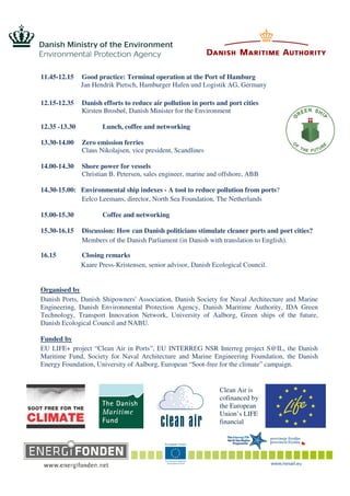 11.45-12.15 Good practice: Terminal operation at the Port of Hamburg
Jan Hendrik Pietsch, Hamburger Hafen und Logistik AG, Germany
12.15-12.35 Danish efforts to reduce air pollution in ports and port cities
Kirsten Brosbøl, Danish Minister for the Environment
12.35 -13.30 Lunch, coffee and networking
13.30-14.00 Zero emission ferries
Claus Nikolajsen, vice president, Scandlines
14.00-14.30 Shore power for vessels
Christian B. Petersen, sales engineer, marine and offshore, ABB
14.30-15.00: Environmental ship indexes - A tool to reduce pollution from ports?
Eelco Leemans, director, North Sea Foundation, The Netherlands
15.00-15.30 Coffee and networking
15.30-16.15 Discussion: How can Danish politicians stimulate cleaner ports and port cities?
Members of the Danish Parliament (in Danish with translation to English).
16.15 Closing remarks
Kaare Press-Kristensen, senior advisor, Danish Ecological Council.
Organised by
Danish Ports, Danish Shipowners' Association, Danish Society for Naval Architecture and Marine
Engineering, Danish Environmental Protection Agency, Danish Maritime Authority, IDA Green
Technology, Transport Innovation Network, University of Aalborg, Green ships of the future,
Danish Ecological Council and NABU.
Funded by
EU LIFE+ project “Clean Air in Ports”, EU INTERREG NSR Interreg project S@IL, the Danish
Maritime Fund, Society for Naval Architecture and Marine Engineering Foundation, the Danish
Energy Foundation, University of Aalborg, European “Soot-free for the climate” campaign.
Clean Air is
cofinanced by
the European
Union’s LIFE
financial
 