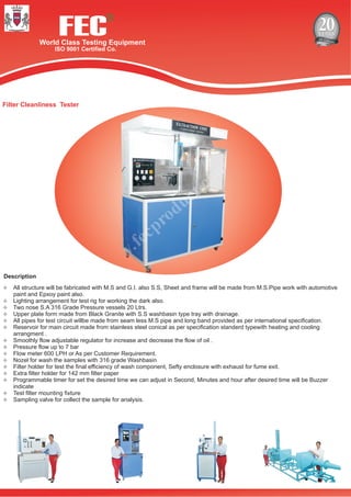 FECWorld Class Testing Equipment
ISO 9001 Certified Co.
R
Filter Cleanliness Tester
Description
²All structure will be fabricated with M.S and G.I. also S.S, Sheet and frame will be made from M.S.Pipe work with automotive
paint and Epxoy paint also.
²Lighting arrangement for test rig for working the dark also.
²Two nose S.A 316 Grade Pressure vessels 20 Ltrs.
²Upper plate form made from Black Granite with S.S washbasin type tray with drainage.
²All pipes for test circuit willbe made from seam less M.S pipe and long band provided as per international specification.
²Reservoir for main circuit made from stainless steel conical as per specification standerd typewith heating and cooling
arrangment .
²Smoothly flow adjustable regulator for increase and decrease the flow of oil .
²Pressure flow up to 7 bar
²Flow meter 600 LPH or As per Customer Requirement.
²Nozel for wash the samples with 316 grade Washbasin
²Filter holder for test the final efficiency of wash component, Sefty enclosure with exhaust for fume exit.
²Extra filter holder for 142 mm filter paper
²Programmable timer for set the desired time we can adjust in Second, Minutes and hour after desired time will be Buzzer
indicate
²Test filter mounting fixture
²Sampling valve for collect the sample for analysis.
 